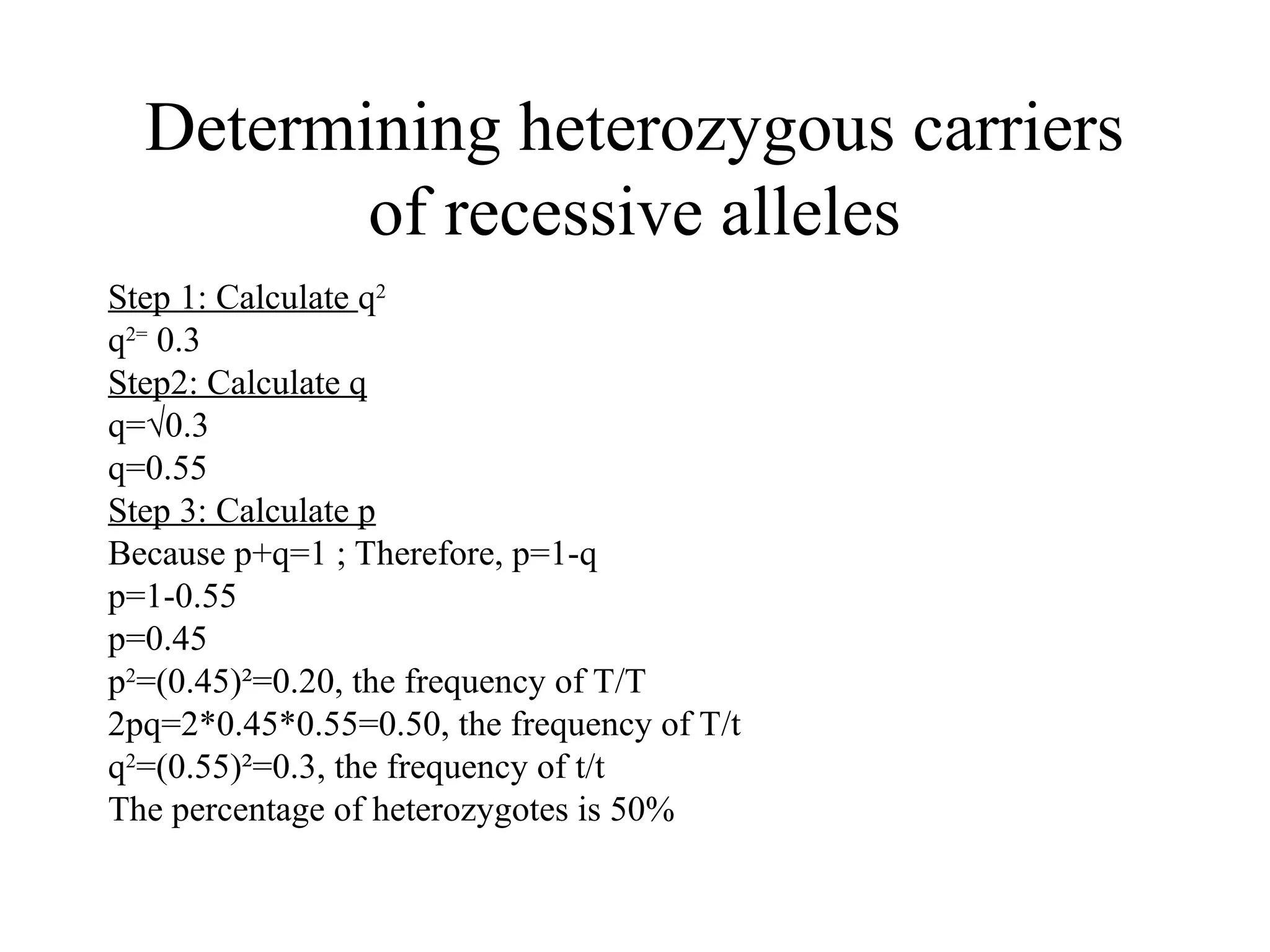 Determining heterozygous carriers
of recessive alleles
Step 1: Calculate q2
q2=
0.3
Step2: Calculate q
q=√0.3
q=0.55
Step 3: Calculate p
Because p+q=1 ; Therefore, p=1-q
p=1-0.55
p=0.45
p2
=(0.45)²=0.20, the frequency of T/T
2pq=2*0.45*0.55=0.50, the frequency of T/t
q2
=(0.55)²=0.3, the frequency of t/t
The percentage of heterozygotes is 50%
 