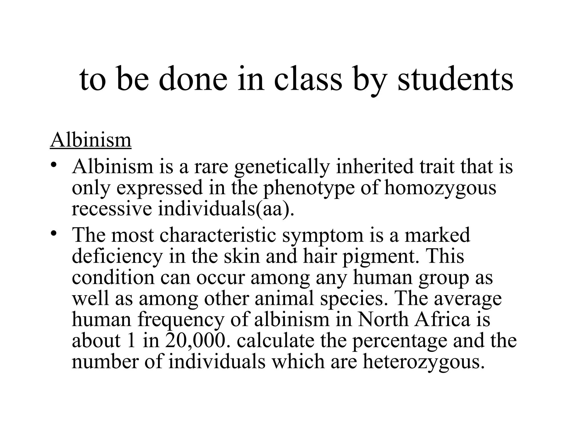 to be done in class by students
Albinism
• Albinism is a rare genetically inherited trait that is
only expressed in the phenotype of homozygous
recessive individuals(aa).
• The most characteristic symptom is a marked
deficiency in the skin and hair pigment. This
condition can occur among any human group as
well as among other animal species. The average
human frequency of albinism in North Africa is
about 1 in 20,000. calculate the percentage and the
number of individuals which are heterozygous.
 