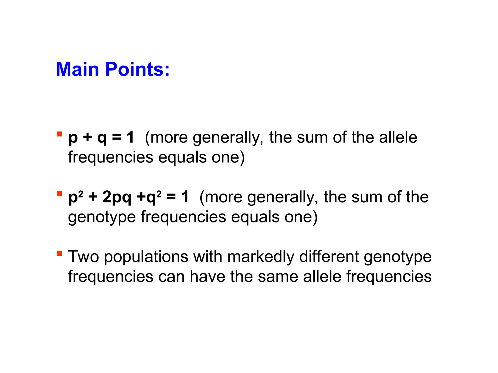 Main Points:
 p + q = 1 (more generally, the sum of the allele
frequencies equals one)
 p2
+ 2pq +q2
= 1 (more generally, the sum of the
genotype frequencies equals one)
 Two populations with markedly different genotype
frequencies can have the same allele frequencies
 