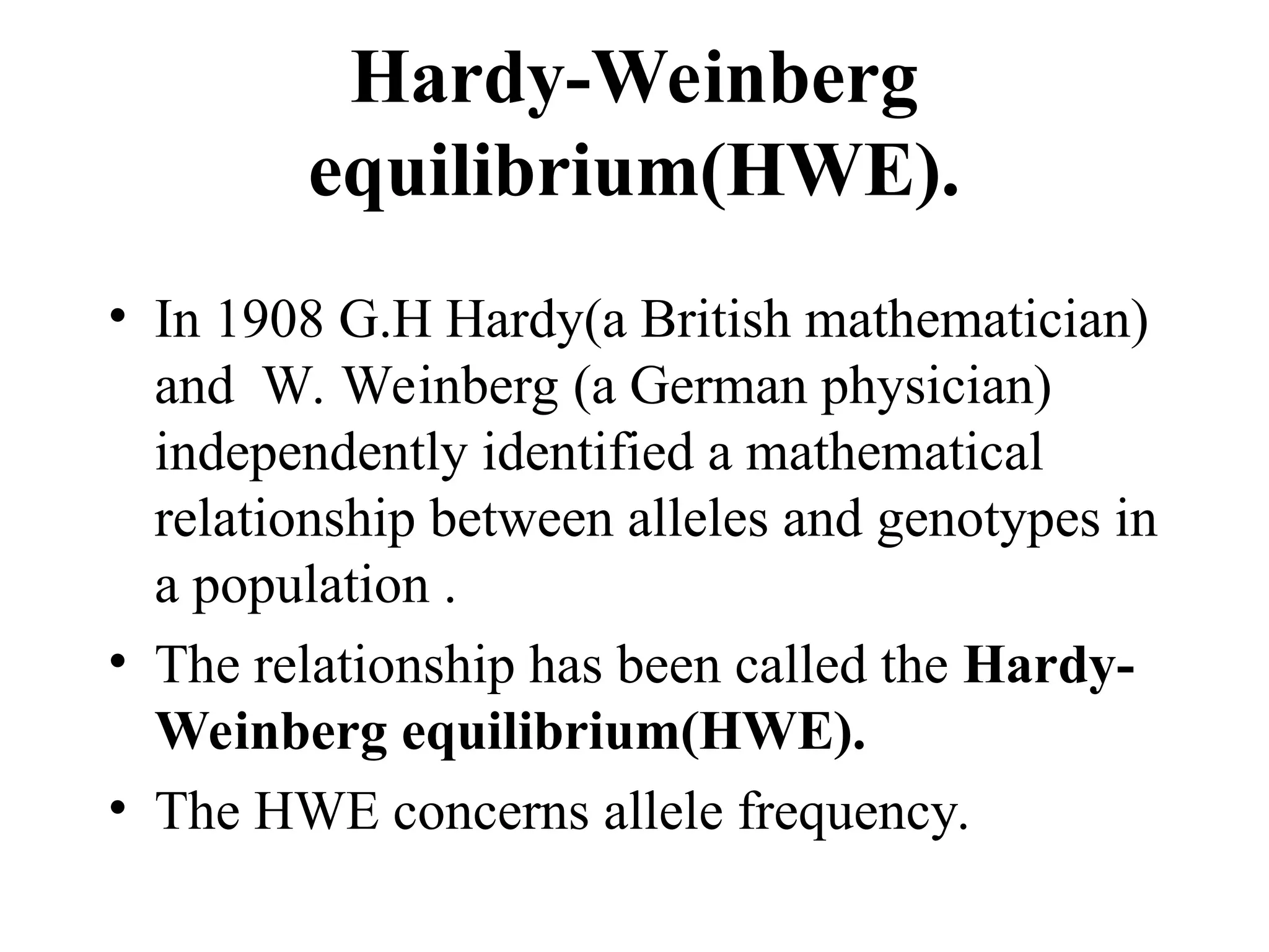 Hardy-Weinberg
equilibrium(HWE).
• In 1908 G.H Hardy(a British mathematician)
and W. Weinberg (a German physician)
independently identified a mathematical
relationship between alleles and genotypes in
a population .
• The relationship has been called the Hardy-
Weinberg equilibrium(HWE).
• The HWE concerns allele frequency.
 
