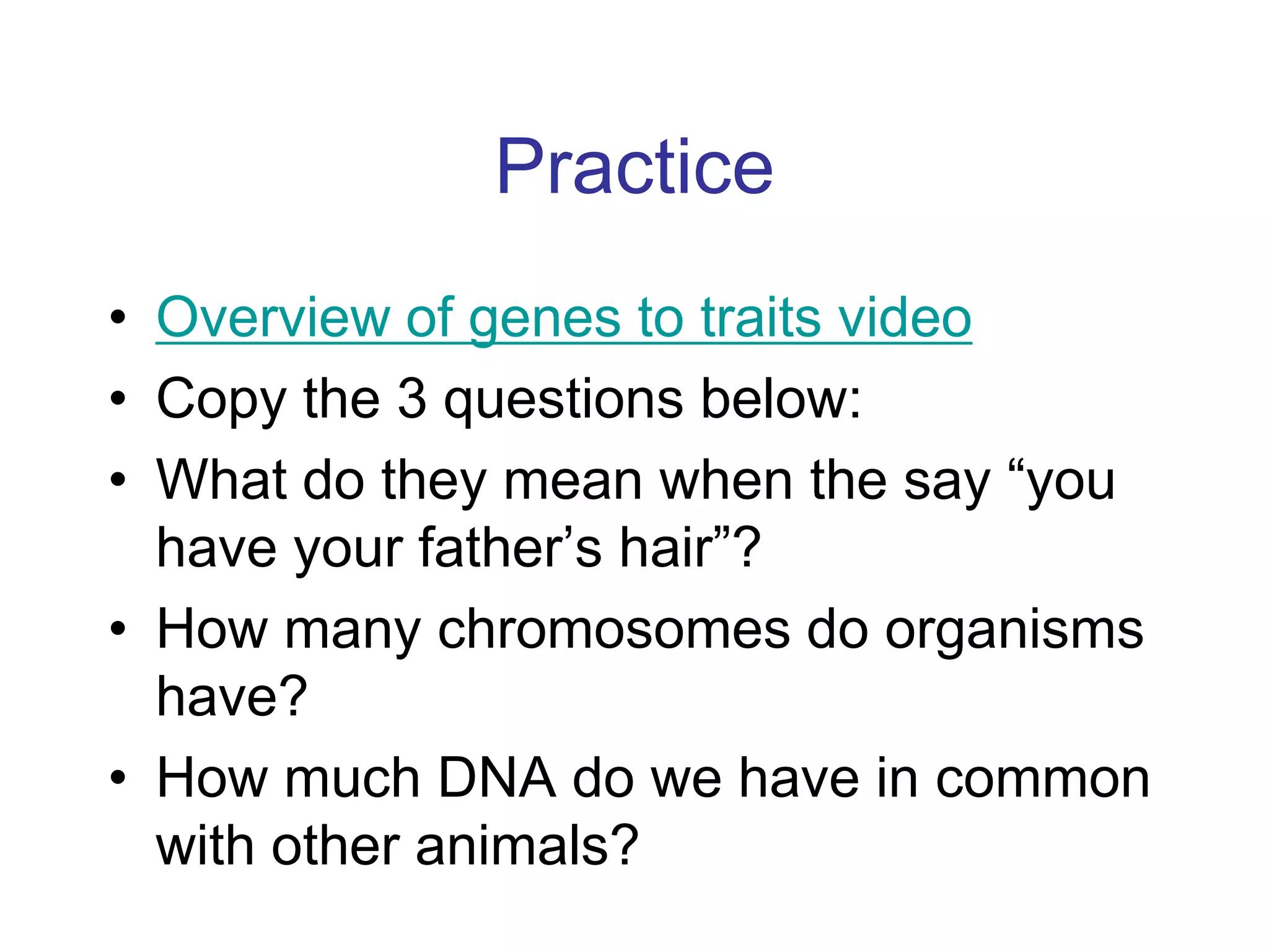 Practice
• Overview of genes to traits video
• Copy the 3 questions below:
• What do they mean when the say “you
  have your father’s hair”?
• How many chromosomes do organisms
  have?
• How much DNA do we have in common
  with other animals?
 