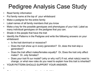 Pedigree Analysis Case Study
•   Read family information
•   Put family name at the top of your whiteboard
•   Make a pedigree for the entire family
•   Label names of all family members that you know
•   Make a key for the possible genotypes and phenotypes of your trait. Label as
    many individual genotypes on the pedigree that you can.
•   Shade in the people that have the trait
•   Identify the Patterns in the Pedigree and write the following answers on your
    whiteboard:
     – Is the trait dominant or recessive?
     – Does the trait show up in every generation? Or, does the trait skip a
        generation?
     – Does the trait affect males/females equally? Or, Does the trait only affect
        males? Or, only females?
     – Does your trait fit our model? (why or why not?) If not, what rule(s) need to
        change, or what new rules do you need to explain how this trait is inherited?
•   YOUR PATTERN SHOULD SUPPORT YOUR ANSWER.
•
 