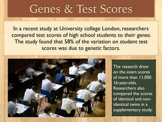 Genes & Test Scores
In a recent study at University college London, researchers
compared test scores of high school students to their genes.
The study found that 58% of the variation on student test
scores was due to genetic factors.
The research drew
on the exam scores
of more than 11,000
16-year-olds.
Researchers also
compared the scores
of identical and non-
identical twins in a
supplementary study.
 