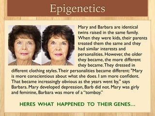 Epigenetics
different clothing styles.Their personalities became different: "Mary
is more conscientious about what she does. I am more conﬁdent.
That became increasingly obvious as the years went by," says
Barbara. Mary developed depression, Barb did not. Mary was girly
and feminine, Barbara was more of a “tomboy.”
HERES WHAT HAPPENED TO THEIR GENES…
Mary and Barbara are identical
twins raised in the same family.
When they were kids, their parents
treated them the same and they
had similar interests and
personalities. However, the older
they became, the more different
they became.They dressed in
 