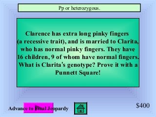 $400
Clarence has extra long pinky fingers
(a recessive trait), and is married to Clarita,
who has normal pinky fingers. They have
16 children, 9 of whom have normal fingers.
What is Clarita’s genotype? Prove it with a
Punnett Square!
Pp or heterozygous.
Advance to Final Jeopardy
 