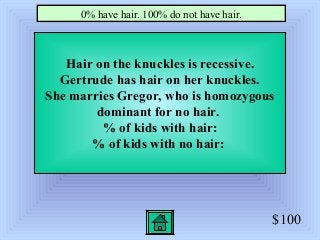 $100
Hair on the knuckles is recessive.
Gertrude has hair on her knuckles.
She marries Gregor, who is homozygous
dominant for no hair.
% of kids with hair:
% of kids with no hair:
0% have hair. 100% do not have hair.
 