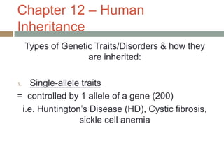 Chapter 12 – Human
Inheritance
     Types of Genetic Traits/Disorders & how they
                    are inherited:

1.  Single-allele traits
= controlled by 1 allele of a gene (200)
 i.e. Huntington’s Disease (HD), Cystic fibrosis,
                 sickle cell anemia
 