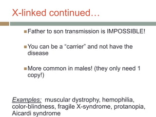 X-linked continued…
     Father   to son transmission is IMPOSSIBLE!

     Youcan be a “carrier” and not have the
     disease

     Morecommon in males! (they only need 1
     copy!)



Examples: muscular dystrophy, hemophilia,
color-blindness, fragile X-syndrome, protanopia,
Aicardi syndrome
 