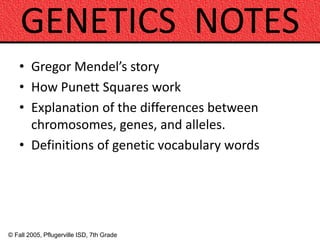 © Fall 2005, Pflugerville ISD, 7th Grade
GENETICS NOTES
• Gregor Mendel’s story
• How Punett Squares work
• Explanation of the differences between
chromosomes, genes, and alleles.
• Definitions of genetic vocabulary words
 