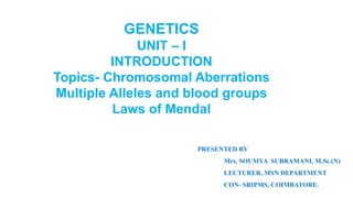 GENETICS
UNIT – I
INTRODUCTION
Topics- Chromosomal Aberrations
Multiple Alleles and blood groups
Laws of Mendal
PRESENTED BY
Mrs. SOUMYA SUBRAMANI, M.Sc.(N)
LECTURER, MSN DEPARTMENT
CON- SRIPMS, COIMBATORE.
 