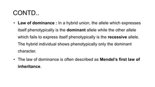CONTD..
• Law of dominance : In a hybrid union, the allele which expresses
itself phenotypically is the dominant allele while the other allele
which fails to express itself phenotypically is the recessive allele.
The hybrid individual shows phenotypically only the dominant
character.
• The law of dominance is often described as Mendel’s first law of
inheritance.
 