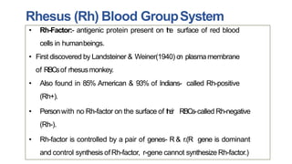 Rhesus (Rh) Blood GroupSystem
• Rh-Factor:- antigenic protein present on the surface of red blood
cells in humanbeings.
• First discovered by Landsteiner & Weiner(1940) on plasmamembrane
of RBCsof rhesusmonkey.
• Also found in 85% American & 93% of Indians- called Rh-positive
(Rh+).
• Personwith no Rh-factor on the surface of their RBCs-called Rh-negative
(Rh-).
• Rh-factor is controlled by a pair of genes- R & r.(R gene is dominant
and control synthesis ofRh-factor, r-gene cannot synthesize Rh-factor.)
 