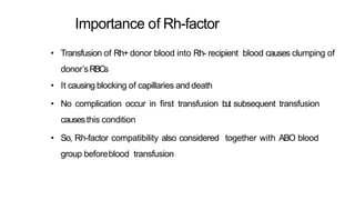 Importance of Rh-factor
• Transfusion of Rh+ donor blood into Rh- recipient blood causes clumping of
donor’sRBCs
• It causing blocking of capillaries and death
• No complication occur in first transfusion but subsequent transfusion
causesthis condition
• So, Rh-factor compatibility also considered together with ABO blood
group beforeblood transfusion
 