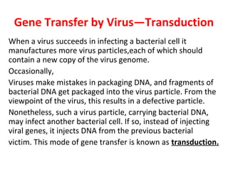Gene Transfer by Virus—Transduction
When a virus succeeds in infecting a bacterial cell it
manufactures more virus particles,each of which should
contain a new copy of the virus genome.
Occasionally,
Viruses make mistakes in packaging DNA, and fragments of
bacterial DNA get packaged into the virus particle. From the
viewpoint of the virus, this results in a defective particle.
Nonetheless, such a virus particle, carrying bacterial DNA,
may infect another bacterial cell. If so, instead of injecting
viral genes, it injects DNA from the previous bacterial
victim. This mode of gene transfer is known as transduction.
 