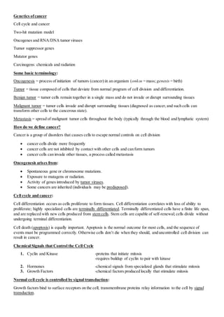 Genetics ofcancer
Cell cycle and cancer
Two-hit mutation model
Oncogenes and RNA/DNA tumor viruses
Tumor suppressor genes
Mutator genes
Carcinogens: chemicals and radiation
Some basic terminology:
Oncogenesis = process of initiation of tumors (cancer) in an organism (onkos = mass; genesis = birth)
Tumor = tissue composed of cells that deviate from normal program of cell division and differentiation.
Benign tumor = tumor cells remain together in a single mass and do not invade or disrupt surrounding tissues
Malignant tumor = tumor cells invade and disrupt surrounding tissues (diagnosed as cancer,and such cells can
transform other cells to the cancerous state).
Metastasis = spread of malignant tumor cells throughout the body (typically through the blood and lymphatic system)
Howdo we define cancer?
Cancer is a group of disorders that causes cells to escape normal controls on cell division
 cancer cells divide more frequently
 cancer cells are not inhibited by contact with other cells and can form tumors
 cancer cells can invade other tissues, a process called metastasis
Oncogenesis arises from:
 Spontaneous gene or chromosome mutations.
 Exposure to mutagens or radiation.
 Activity of genes introduced by tumor viruses.
 Some cancers are inherited (individuals may be predisposed).
Cell cycle and cancer:
Cell differentiation occurs as cells proliferate to form tissues. Cell differentiation correlates with loss of ability to
proliferate; highly specialized cells are terminally differentiated. Terminally differentiated cells have a finite life span,
and are replaced with new cells produced from stem cells. Stem cells are capable of self-renewal; cells divide without
undergoing terminal differentiation.
Cell death (apoptosis) is equally important. Apoptosis is the normal outcome for most cells, and the sequence of
events must be programmed correctly. Otherwise cells don’t die when they should, and uncontrolled cell division can
result in cancer.
Chemical Signals that Control the Cell Cycle
1. Cyclin and Kinase -proteins that initiate mitosis
-requires buildup of cyclin to pair with kinase
2. Hormones -chemical signals from specialized glands that stimulate mitosis
3. Growth Factors -chemical factors produced locally that stimulate mitosis
Normal cell cycle is controlled by signal transduction:
Growth factors bind to surface receptors on the cell; transmembrane proteins relay information to the cell by signal
transduction.
 