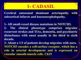 1- CADASIL
Cerebral autosomal dominant arteriopathy with
subcortical infarcts and leucoencephalopathy.
1- AD small-vessel disease mutations in NOTCH3.
2- The clinical phenotype comprises migraine
recurrent strokes and TIAs, dementia, and psychiatric
disturbance with onset usually in the third to sixth
decade.
3- About a 1/3 of patients develop migraine with aura.
NOTCH3 encodes a cell-surface receptor, which has a
role in arterial development and is expressed on
vascular smooth-muscle cells. Ch19

 