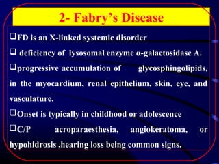 2- Fabry’s Disease
FD is an X-linked systemic disorder
 deficiency of lysosomal enzyme α-galactosidase A.
progressive accumulation of

glycosphingolipids,

in the myocardium, renal epithelium, skin, eye, and
vasculature.
Onset is typically in childhood or adolescence
C/P

acroparaesthesia,

angiokeratoma,

hypohidrosis ,hearing loss being common signs.

or

 