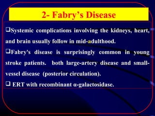 2- Fabry’s Disease
Systemic complications involving the kidneys, heart,
and brain usually follow in mid-adulthood.
Fabry's disease is surprisingly common in young
stroke patients. both large-artery disease and smallvessel disease (posterior circulation).
 ERT with recombinant α-galactosidase.

 