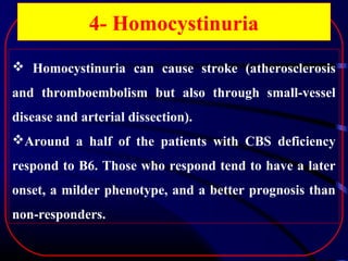 4- Homocystinuria
 Homocystinuria can cause stroke (atherosclerosis
and thromboembolism but also through small-vessel
disease and arterial dissection).
Around a half of the patients with CBS deficiency
respond to B6. Those who respond tend to have a later
onset, a milder phenotype, and a better prognosis than
non-responders.

 
