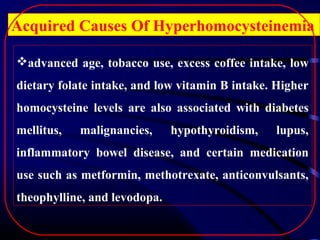 Acquired Causes Of Hyperhomocysteinemia
advanced age, tobacco use, excess coffee intake, low
dietary folate intake, and low vitamin B intake. Higher
homocysteine levels are also associated with diabetes
mellitus,

malignancies,

hypothyroidism,

lupus,

inflammatory bowel disease, and certain medication
use such as metformin, methotrexate, anticonvulsants,
theophylline, and levodopa.

 