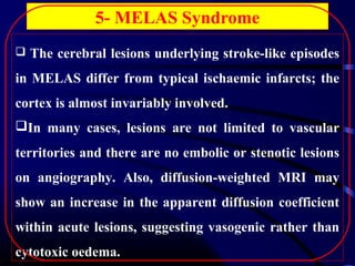 5- MELAS Syndrome
 The cerebral lesions underlying stroke-like episodes

in MELAS differ from typical ischaemic infarcts; the
cortex is almost invariably involved.
In many cases, lesions are not limited to vascular
territories and there are no embolic or stenotic lesions
on angiography. Also, diffusion-weighted MRI may
show an increase in the apparent diffusion coefficient
within acute lesions, suggesting vasogenic rather than
cytotoxic oedema.

 