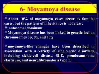 6- Moyamoya disease
About 10% of moyamoya cases occur as familial
cases, but the pattern of inheritance is not clear.
 autosomal dominant
Moyamoya disease has been linked to genetic loci on
chromosomes 3p, 8q, and 17q
moyamoya-like changes have been described in
association with a variety of single-gene disorders,
including sickle-cell disease, SLE, pseudoxanthoma
elasticum, and neurofibromatosis type 1.

 