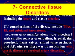 MF

7- Connective tissue
Disordersin many tissues,
Fibrillin 1 is expressed

including the heart and elastic arteries.
CV complications of the disease include TIAs,
IS, and subdural haematoma.
neurovascular manifestations were associated
with cardiac sources of embolism, in particular
prosthetic heart valves, mitral valve prolapse,
and AF, whereas there was no association with
aortic disease or cerebral artery dissection.

 
