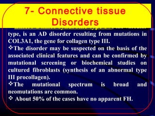 7- Connective tissue
Disorders
Ehlers-Danlos syndrome type IV, the vascular
type, is an AD disorder resulting from mutations in
COL3A1, the gene for collagen type III.
The disorder may be suspected on the basis of the
associated clinical features and can be confirmed by
mutational screening or biochemical studies on
cultured fibroblasts (synthesis of an abnormal type
III procollagen).
The mutational spectrum is broad and
neomutations are common.
 About 50% of the cases have no apparent FH.

 