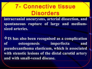 7- Connective tissue
Disorders
complications are common and include

CV
intracranial aneurysms, arterial dissection, and
spontaneous rupture of large and mediumsized arteries.

IS has also been recognised as a complication
of
osteogenesis
imperfecta
and
pseudoxanthoma elasticum, which is associated
with stenotic lesions of the distal carotid artery
and with small-vessel disease.

 