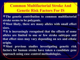 Common Multifactorial Stroke And
Genetic Risk Factors For IS
The genetic contribution to common multifactorial
stroke seems to be polygenic.
Most likely, there are many alleles with small effect
sizes.
It is increasingly recognised that the effects of some
alleles are limited to one or few stroke subtypes and
that effect sizes may vary depending on sex and ethnic
origin.
Most previous studies investigating genetic risk
factors for human stroke have taken a candidate gene
approach using case–control methodologies.

 