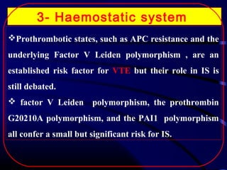 3- Haemostatic system
Prothrombotic states, such as APC resistance and the
underlying Factor V Leiden polymorphism , are an
established risk factor for VTE but their role in IS is
still debated.
 factor V Leiden polymorphism, the prothrombin
G20210A polymorphism, and the PAI1 polymorphism
all confer a small but significant risk for IS.

 