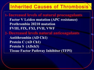 Inherited Causes of Thrombosis
1- Increased levels of natural procoagulants
Factor V Leiden mutation (APC resistance)
Prothrombin 20210 mutation
FVIII, FIX, FXI, FVII, VWF
2- Decreased levels natural anticoagulants
Antithrombin (AD Ch1)
Protein C (AD Ch1)
Protein S (ADch3)
Tissue Factor Pathway Inhibitor (TFPI)

 