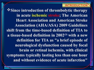 INTRODUCTION

Since introduction of thrombolytic therapy
in acute ischemic stroke; The American
Heart Association and American Stroke
Association (AHA/ASA) 2009 Guidelines
shift from the time-based definition of TIA to
a tissue-based definition in 2002 (3) with a new
definition for TIA as "a brief episode of
neurological dysfunction caused by focal
brain or retinal ischemia, with clinical
symptoms typically lasting less than one hour
and without evidence of acute infarction"

 