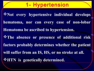 1- Hypertension
Not every hypertensive individual develops
hematoma, nor can every case of non-lobar
Hematoma be ascribed to hypertension.
The absence or presence of additional risk
factors probably determines whether the patient
will suffer from an IS, HS, or no stroke at all.
HTN is genetically determined.

 