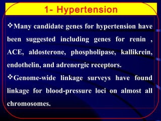 1- Hypertension
Many candidate genes for hypertension have
been suggested including genes for renin ,
ACE, aldosterone, phospholipase, kallikrein,
endothelin, and adrenergic receptors.
Genome-wide linkage surveys have found
linkage for blood-pressure loci on almost all
chromosomes.

 