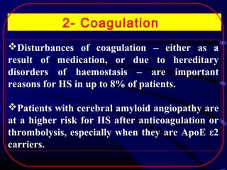 2- Coagulation :
Disturbances of coagulation – either as a
result of medication, or due to hereditary
disorders of haemostasis – are important
reasons for HS in up to 8% of patients.
Patients with cerebral amyloid angiopathy are
at a higher risk for HS after anticoagulation or
thrombolysis, especially when they are ApoE ε2
carriers.

 