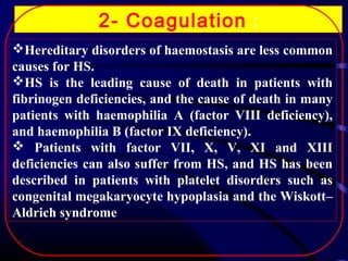 2- Coagulation :
Hereditary disorders of haemostasis are less common
causes for HS.
HS is the leading cause of death in patients with
fibrinogen deficiencies, and the cause of death in many
patients with haemophilia A (factor VIII deficiency),
and haemophilia B (factor IX deficiency).
 Patients with factor VII, X, V, XI and XIII
deficiencies can also suffer from HS, and HS has been
described in patients with platelet disorders such as
congenital megakaryocyte hypoplasia and the Wiskott–
Aldrich syndrome

 