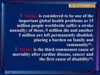 INTRODUCTION

 Stroke is considered to be one of the
important global health problems as 15
million people worldwide suffer a stroke
annually; of those, 5 million die and another
5 million are left permanently disabled,
placing a burden on family and
community(5).
 Stroke is the third commonest cause of
mortality after cardiac disease, cancer and
the first cause of disability(6).

 