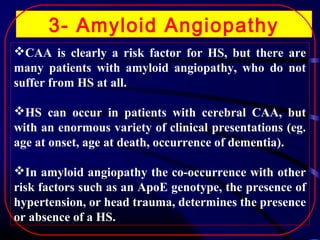 3- Amyloid Angiopathy
CAA is clearly a risk factor for HS, but there are
many patients with amyloid angiopathy, who do not
suffer from HS at all.
HS can occur in patients with cerebral CAA, but
with an enormous variety of clinical presentations (eg.
age at onset, age at death, occurrence of dementia).
In amyloid angiopathy the co-occurrence with other
risk factors such as an ApoE genotype, the presence of
hypertension, or head trauma, determines the presence
or absence of a HS.

 