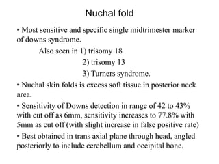 Nuchal fold
• Most sensitive and specific single midtrimester marker
of downs syndrome.
Also seen in 1) trisomy 18
2) trisomy 13
3) Turners syndrome.
• Nuchal skin folds is excess soft tissue in posterior neck
area.
• Sensitivity of Downs detection in range of 42 to 43%
with cut off as 6mm, sensitivity increases to 77.8% with
5mm as cut off (with slight increase in false positive rate)
• Best obtained in trans axial plane through head, angled
posteriorly to include cerebellum and occipital bone.
 
