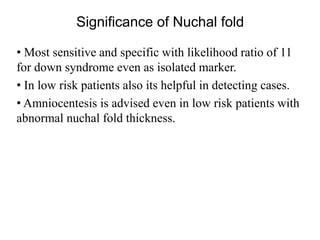 Significance of Nuchal fold
• Most sensitive and specific with likelihood ratio of 11
for down syndrome even as isolated marker.
• In low risk patients also its helpful in detecting cases.
• Amniocentesis is advised even in low risk patients with
abnormal nuchal fold thickness.
 