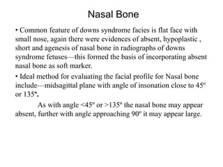 Nasal Bone
• Common feature of downs syndrome facies is flat face with
small nose, again there were evidences of absent, hypoplastic ,
short and agenesis of nasal bone in radiographs of downs
syndrome fetuses—this formed the basis of incorporating absent
nasal bone as soft marker.
• Ideal method for evaluating the facial profile for Nasal bone
include—midsagittal plane with angle of insonation close to 45º
or 135º.
As with angle <45º or >135º the nasal bone may appear
absent, further with angle approaching 90º it may appear large.
 