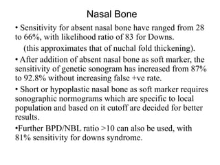 Nasal Bone
• Sensitivity for absent nasal bone have ranged from 28
to 66%, with likelihood ratio of 83 for Downs.
(this approximates that of nuchal fold thickening).
• After addition of absent nasal bone as soft marker, the
sensitivity of genetic sonogram has increased from 87%
to 92.8% without increasing false +ve rate.
• Short or hypoplastic nasal bone as soft marker requires
sonographic normograms which are specific to local
population and based on it cutoff are decided for better
results.
•Further BPD/NBL ratio >10 can also be used, with
81% sensitivity for downs syndrome.
 