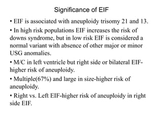 Significance of EIF
• EIF is associated with aneuploidy trisomy 21 and 13.
• In high risk populations EIF increases the risk of
downs syndrome, but in low risk EIF is considered a
normal variant with absence of other major or minor
USG anomalies.
• M/C in left ventricle but right side or bilateral EIF-
higher risk of aneuploidy.
• Multiple(67%) and large in size-higher risk of
aneuploidy.
• Right vs. Left EIF-higher risk of aneuploidy in right
side EIF.
 