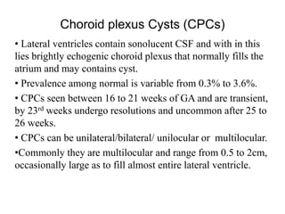 Choroid plexus Cysts (CPCs)
• Lateral ventricles contain sonolucent CSF and with in this
lies brightly echogenic choroid plexus that normally fills the
atrium and may contains cyst.
• Prevalence among normal is variable from 0.3% to 3.6%.
• CPCs seen between 16 to 21 weeks of GA and are transient,
by 23rd weeks undergo resolutions and uncommon after 25 to
26 weeks.
• CPCs can be unilateral/bilateral/ unilocular or multilocular.
•Commonly they are multilocular and range from 0.5 to 2cm,
occasionally large as to fill almost entire lateral ventricle.
 