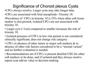 Significance of Choroid plexus Cysts
•CPCs always resolve, Larger cysts may take longer time.
•CPCs are associated with fetal aneuploidy- Trisomy 18.
•Prevalence of CPCs in trisomy 18 is 53% when other soft tissue
marker is also present, isolated CPCs are not associated with
trisomy 18.
• Larger cyst (>1cm) compared to smaller increases the risk of
trisomy 18.
• Isolated presence of CPCs in low risk patient is not considered
clinically significant, does not change risk category.
• CPCs in absence of other minor or major soft markers & in
absence of other risk factors considered to be a “normal variant”
and no further evaluation is needed.
• Recommendations are if CPCs is present detailed USG for other
soft markers to be done, and if isolated and they always resolve
repeat scan add no value to decision making.
 