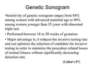 Genetic Sonogram
•Sensitivity of genetic sonogram ranges from 84%
among women with advanced maternal age to 90%
among women younger than 35 years with abnormal
triple test.
• Performed between 18 to 20 weeks of gestation.
• Major advantage is, it reduces the invasive testing rate
and can optimize the selection of candidate for invasive
testing in order to minimize the procedure related losses
of normal fetuses without significantly decreasing
detection rate.
(Callen’s 5th)
 
