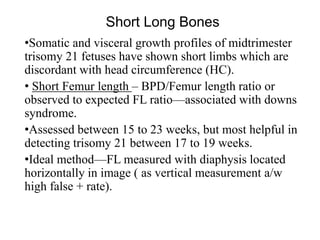 Short Long Bones
•Somatic and visceral growth profiles of midtrimester
trisomy 21 fetuses have shown short limbs which are
discordant with head circumference (HC).
• Short Femur length – BPD/Femur length ratio or
observed to expected FL ratio—associated with downs
syndrome.
•Assessed between 15 to 23 weeks, but most helpful in
detecting trisomy 21 between 17 to 19 weeks.
•Ideal method—FL measured with diaphysis located
horizontally in image ( as vertical measurement a/w
high false + rate).
 