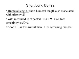 Short Long Bones
• Humeral length--short humeral length also associated
with trisomy 21.
• with measured to expected HL >0.90 as cutoff
sensitivity is 50%.
• Short HL is less useful then FL as screening marker.
 