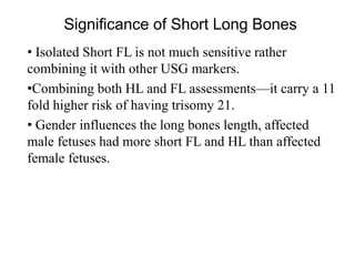 Significance of Short Long Bones
• Isolated Short FL is not much sensitive rather
combining it with other USG markers.
•Combining both HL and FL assessments—it carry a 11
fold higher risk of having trisomy 21.
• Gender influences the long bones length, affected
male fetuses had more short FL and HL than affected
female fetuses.
 